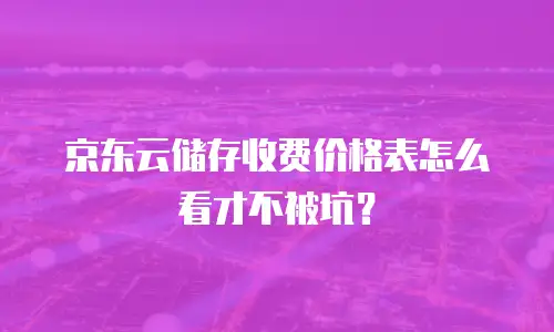 京东云储存收费价格表怎么看才不被坑？