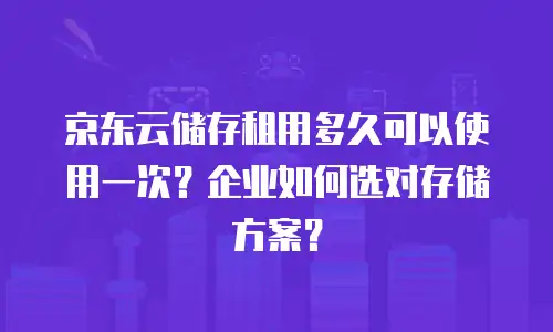 京东云储存租用多久可以使用一次？企业如何选对存储方案？