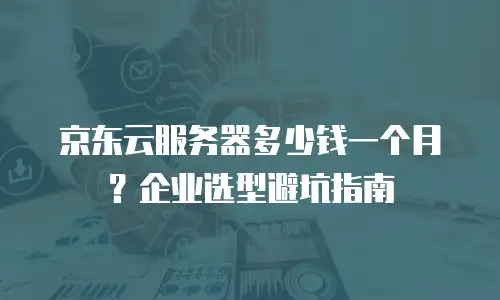 京东云服务器多少钱一个月？企业选型避坑指南