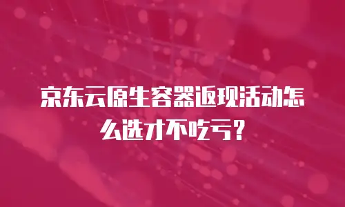京东云原生容器返现活动怎么选才不吃亏？