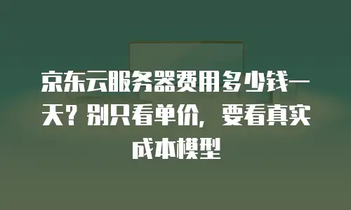 京东云服务器费用多少钱一天？别只看单价，要看真实成本模型