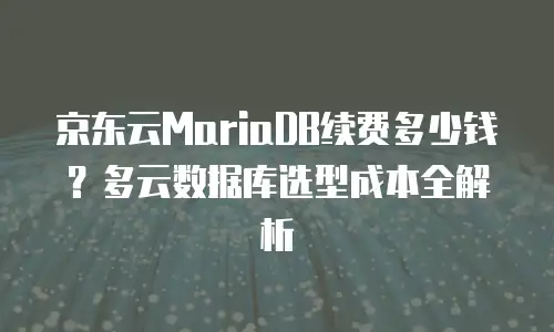 京东云MariaDB续费多少钱？多云数据库选型成本全解析
