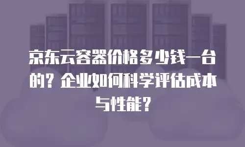 京东云容器价格多少钱一台的？企业如何科学评估成本与性能？