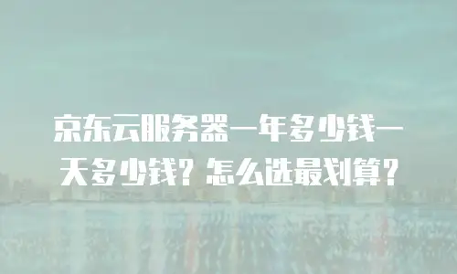 京东云服务器一年多少钱一天多少钱？怎么选最划算？