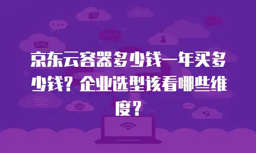 京东云容器多少钱一年买多少钱？企业选型该看哪些维度？