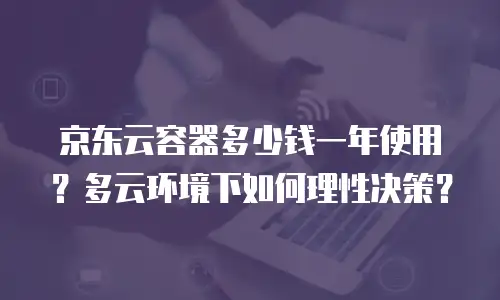 京东云容器多少钱一年使用？多云环境下如何理性决策？