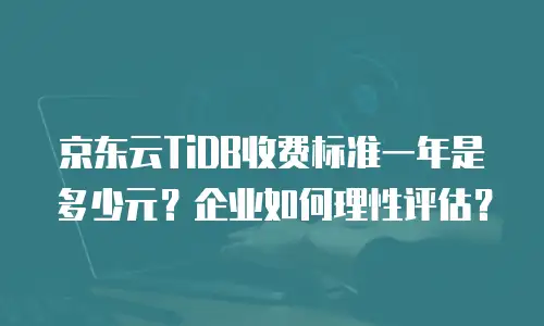 京东云TiDB收费标准一年是多少元？企业如何理性评估？