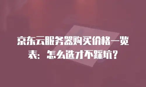 京东云服务器购买价格一览表：怎么选才不踩坑？