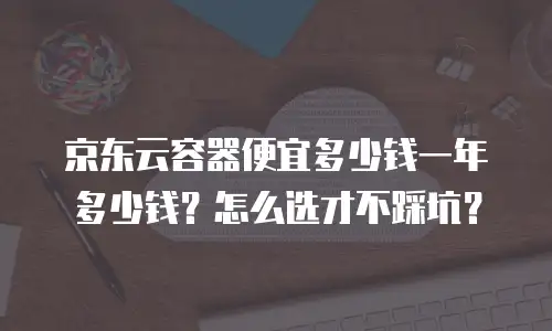 京东云容器便宜多少钱一年多少钱？怎么选才不踩坑？
