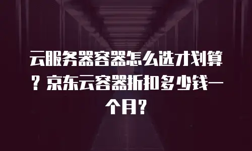 云服务器容器怎么选才划算？京东云容器折扣多少钱一个月？