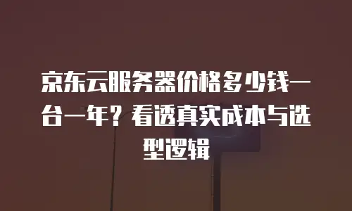 京东云服务器价格多少钱一台一年？看透真实成本与选型逻辑