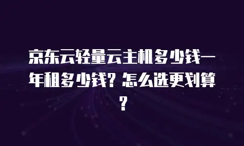京东云轻量云主机多少钱一年租多少钱？怎么选更划算？