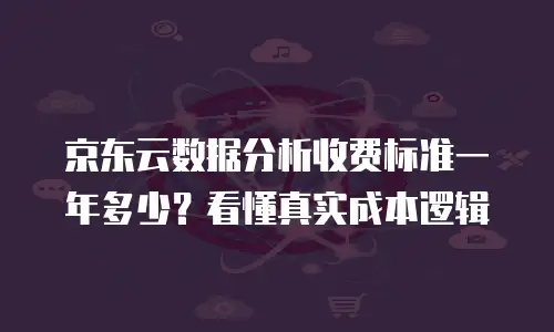 京东云数据分析收费标准一年多少？看懂真实成本逻辑