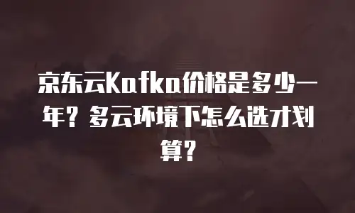 京东云Kafka价格是多少一年？多云环境下怎么选才划算？