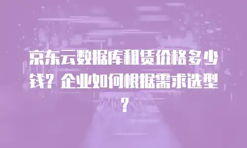 京东云数据库租赁价格多少钱？企业如何根据需求选型？