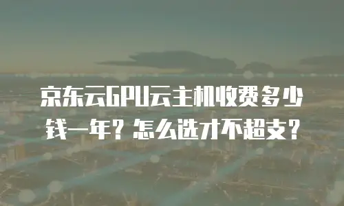 京东云GPU云主机收费多少钱一年？怎么选才不超支？