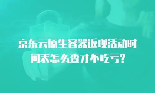 京东云原生容器返现活动时间表怎么查才不吃亏？
