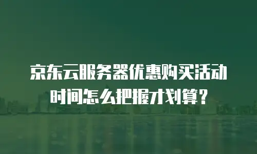 京东云服务器优惠购买活动时间怎么把握才划算？