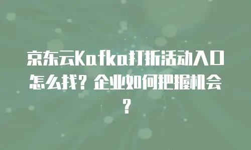 京东云Kafka打折活动入口怎么找？企业如何把握机会？