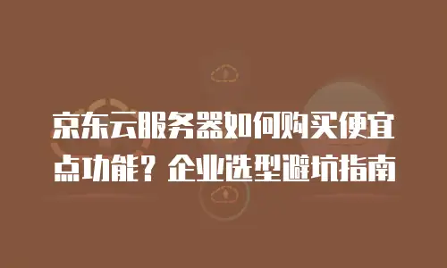 京东云服务器如何购买便宜点功能？企业选型避坑指南