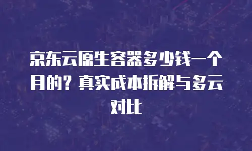 京东云原生容器多少钱一个月的？真实成本拆解与多云对比