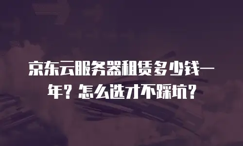 京东云服务器租赁多少钱一年？怎么选才不踩坑？
