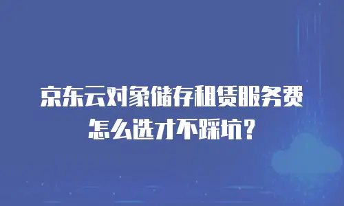 京东云对象储存租赁服务费怎么选才不踩坑？