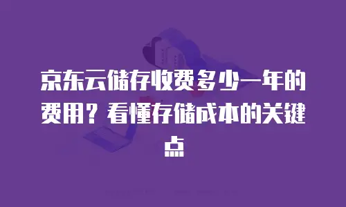 京东云储存收费多少一年的费用？看懂存储成本的关键点