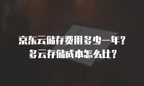 京东云储存费用多少一年？多云存储成本怎么比？