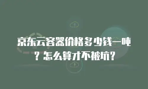 京东云容器价格多少钱一吨？怎么算才不被坑？
