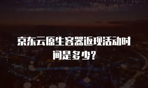 京东云原生容器返现活动时间是多少？