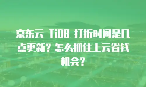 京东云 TiDB 打折时间是几点更新？怎么抓住上云省钱机会？