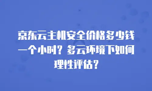京东云主机安全价格多少钱一个小时？多云环境下如何理性评估？