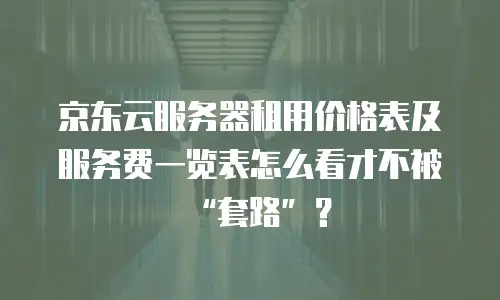 京东云服务器租用价格表及服务费一览表怎么看才不被&ldquo;套路&rdquo;？