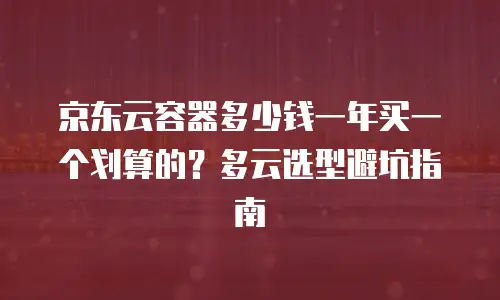 京东云容器多少钱一年买一个划算的？多云选型避坑指南