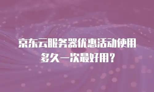 京东云服务器优惠活动使用多久一次最好用？