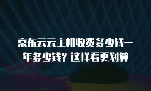 京东云云主机收费多少钱一年多少钱？这样看更划算