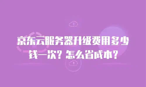 京东云服务器升级费用多少钱一次？怎么省成本？