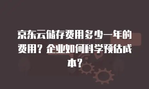 京东云储存费用多少一年的费用？企业如何科学预估成本？