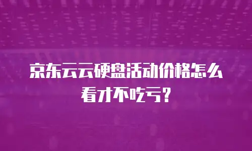 京东云云硬盘活动价格怎么看才不吃亏？