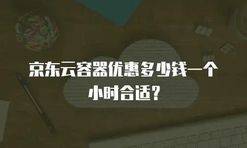 京东云容器优惠多少钱一个小时合适？