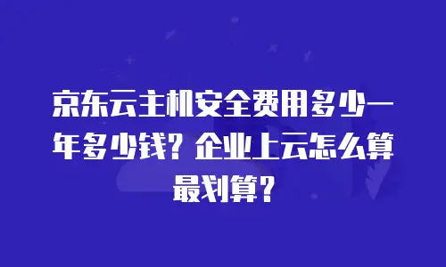 京东云主机安全费用多少一年多少钱？企业上云怎么算最划算？