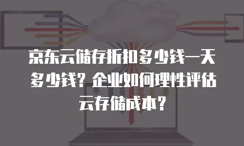 京东云储存折扣多少钱一天多少钱？企业如何理性评估云存储成本？
