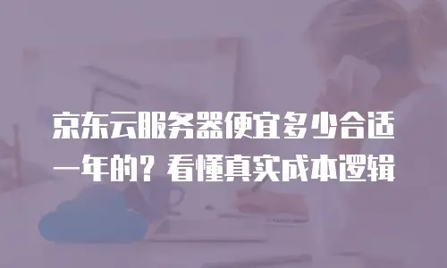 京东云服务器便宜多少合适一年的？看懂真实成本逻辑