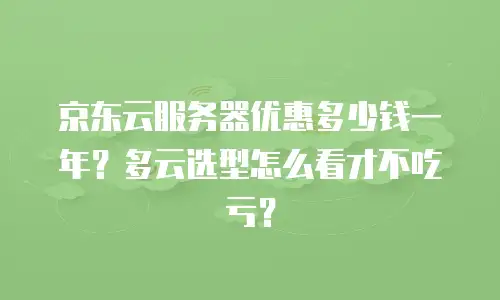 京东云服务器优惠多少钱一年？多云选型怎么看才不吃亏？