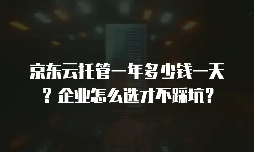 京东云托管一年多少钱一天？企业怎么选才不踩坑？