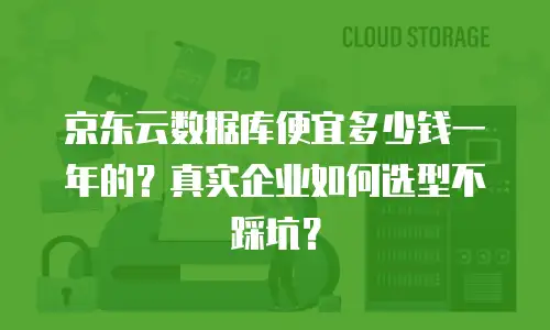 京东云数据库便宜多少钱一年的？真实企业如何选型不踩坑？