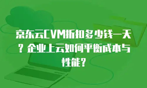 京东云CVM折扣多少钱一天？企业上云如何平衡成本与性能？