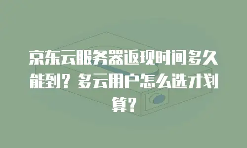 京东云服务器返现时间多久能到？多云用户怎么选才划算？