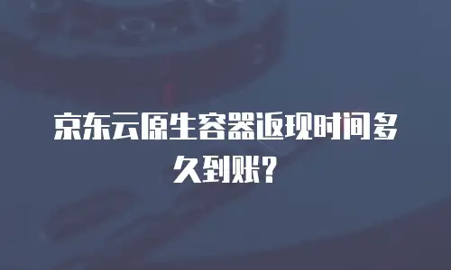 京东云原生容器返现时间多久到账？